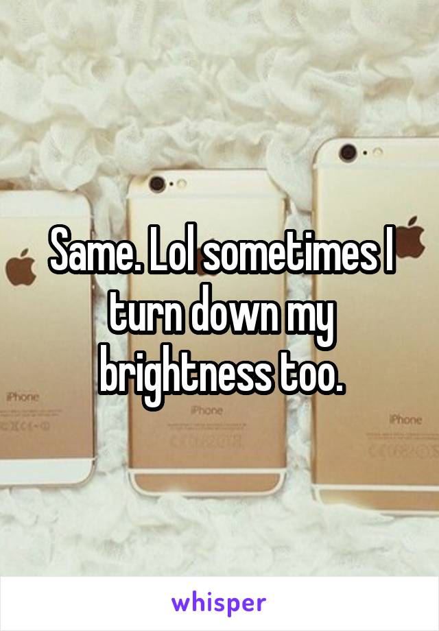 Same. Lol sometimes I turn down my brightness too.