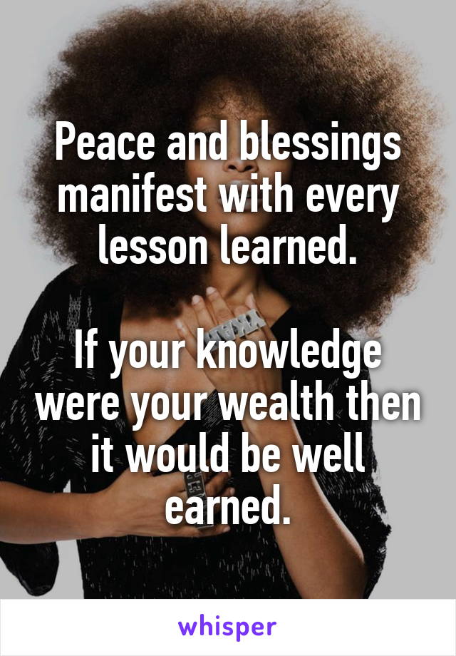 Peace and blessings manifest with every lesson learned.

If your knowledge were your wealth then it would be well earned.