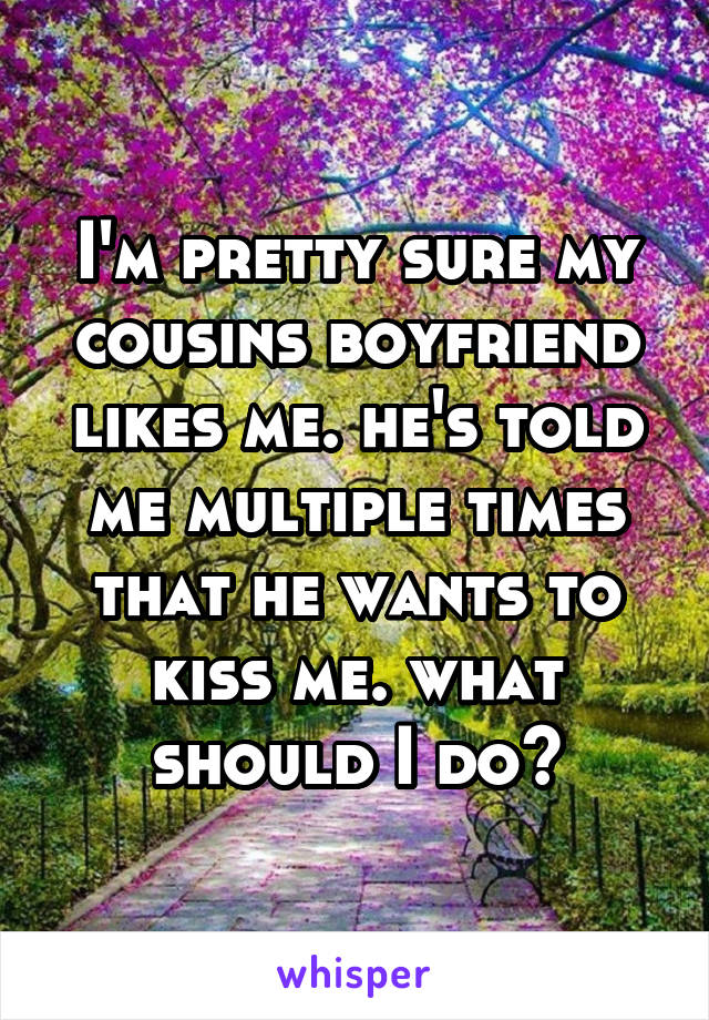 I'm pretty sure my cousins boyfriend likes me. he's told me multiple times that he wants to kiss me. what should I do?