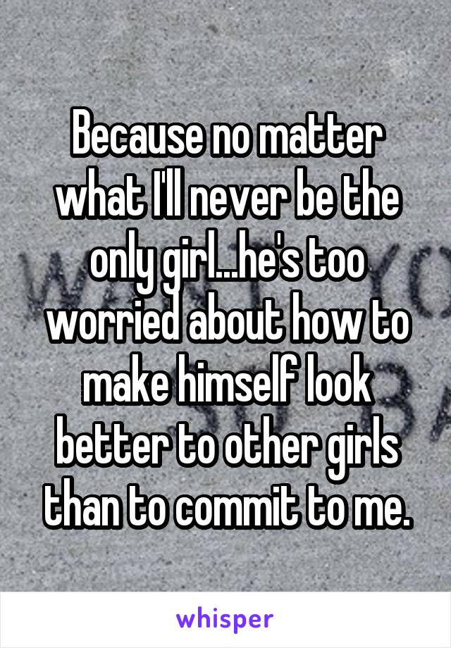 Because no matter what I'll never be the only girl...he's too worried about how to make himself look better to other girls than to commit to me.