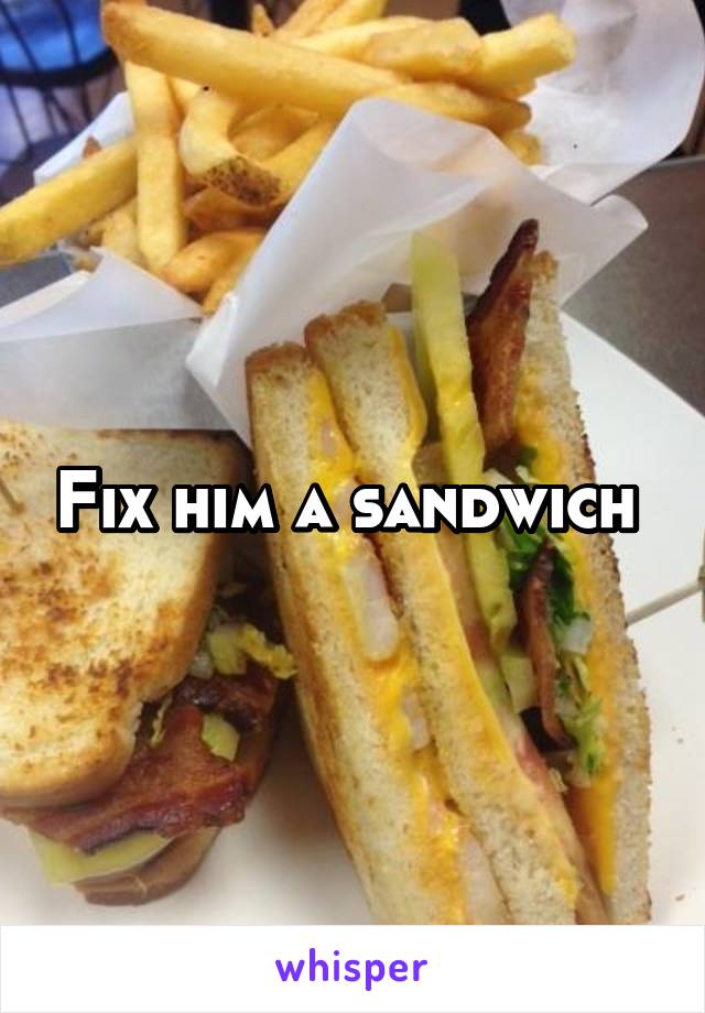 Fix him a sandwich 