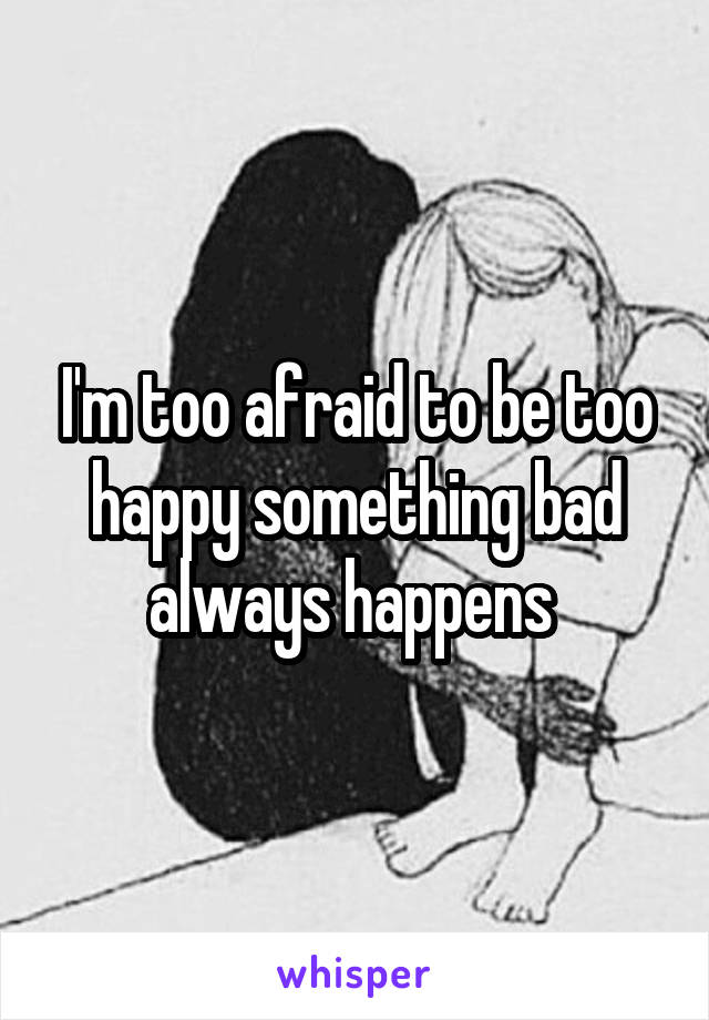 I'm too afraid to be too happy something bad always happens 