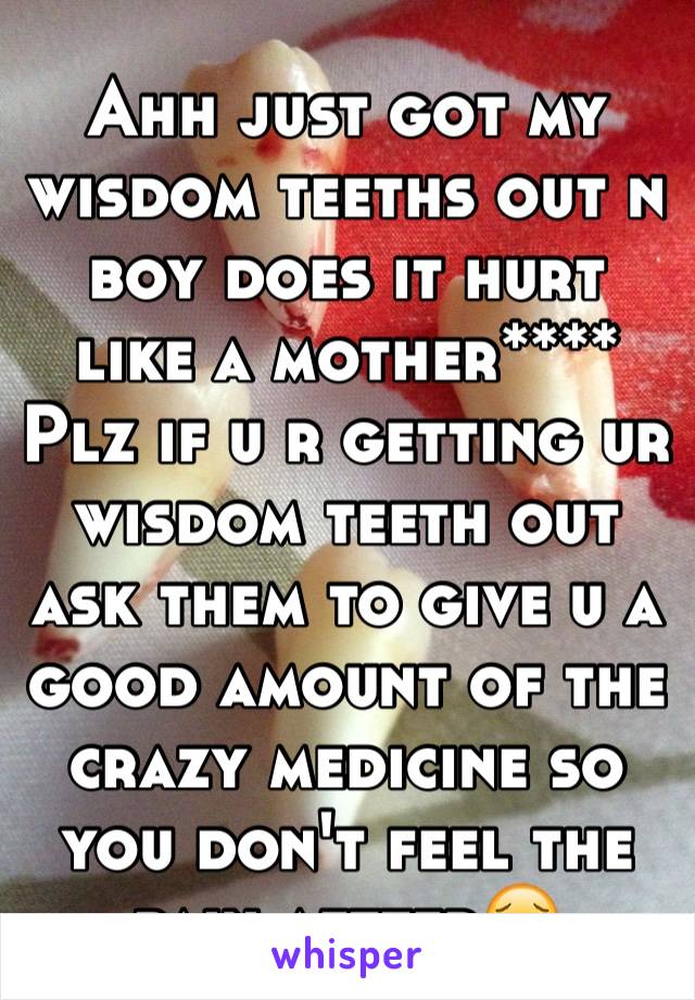 Ahh just got my wisdom teeths out n boy does it hurt like a mother****
Plz if u r getting ur wisdom teeth out ask them to give u a good amount of the crazy medicine so you don't feel the pain aftter😖