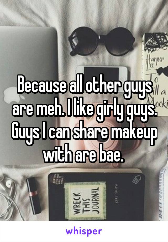 Because all other guys are meh. I like girly guys. Guys I can share makeup with are bae. 