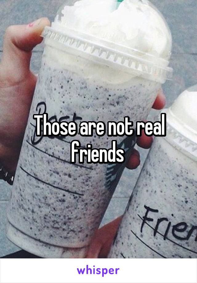 Those are not real friends 