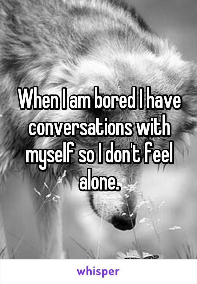 When I am bored I have conversations with myself so I don't feel alone.