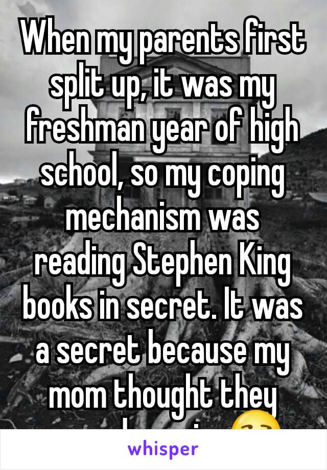 When my parents first split up, it was my freshman year of high school, so my coping mechanism was reading Stephen King books in secret. It was a secret because my mom thought they were demonic. 😒