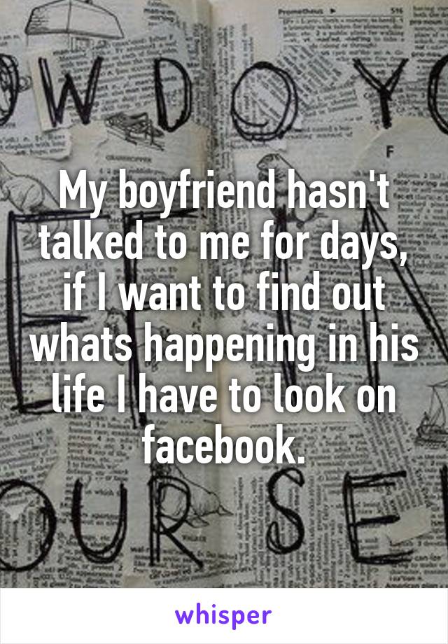 My boyfriend hasn't talked to me for days, if I want to find out whats happening in his life I have to look on facebook.