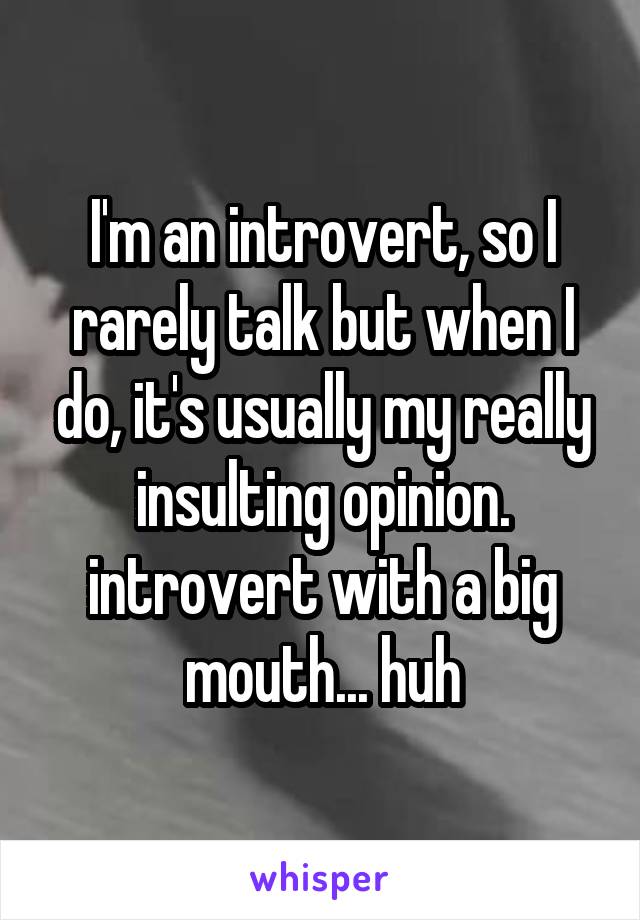 I'm an introvert, so I rarely talk but when I do, it's usually my really insulting opinion. introvert with a big mouth... huh