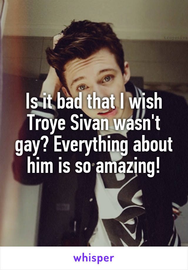 Is it bad that I wish Troye Sivan wasn't gay? Everything about him is so amazing!