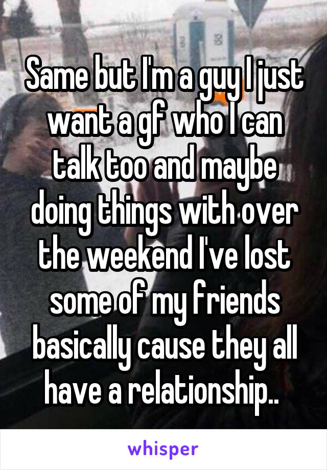Same but I'm a guy I just want a gf who I can talk too and maybe doing things with over the weekend I've lost some of my friends basically cause they all have a relationship.. 