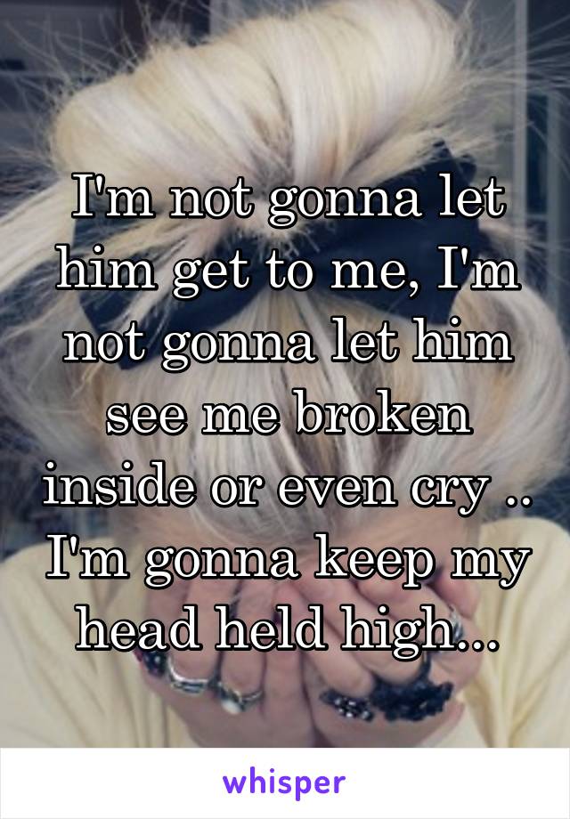 I'm not gonna let him get to me, I'm not gonna let him see me broken inside or even cry .. I'm gonna keep my head held high...