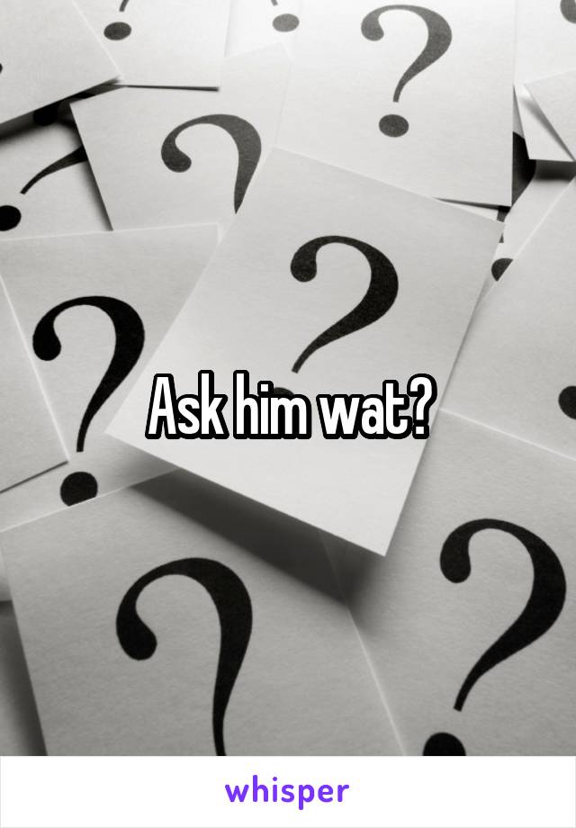 Ask him wat?