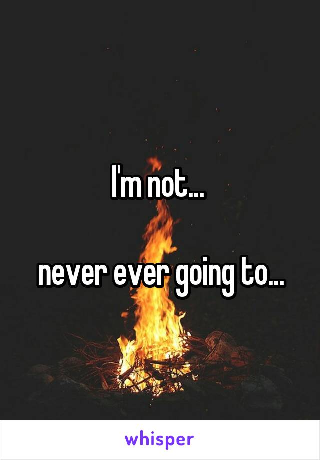 I'm not... 

never ever going to...
