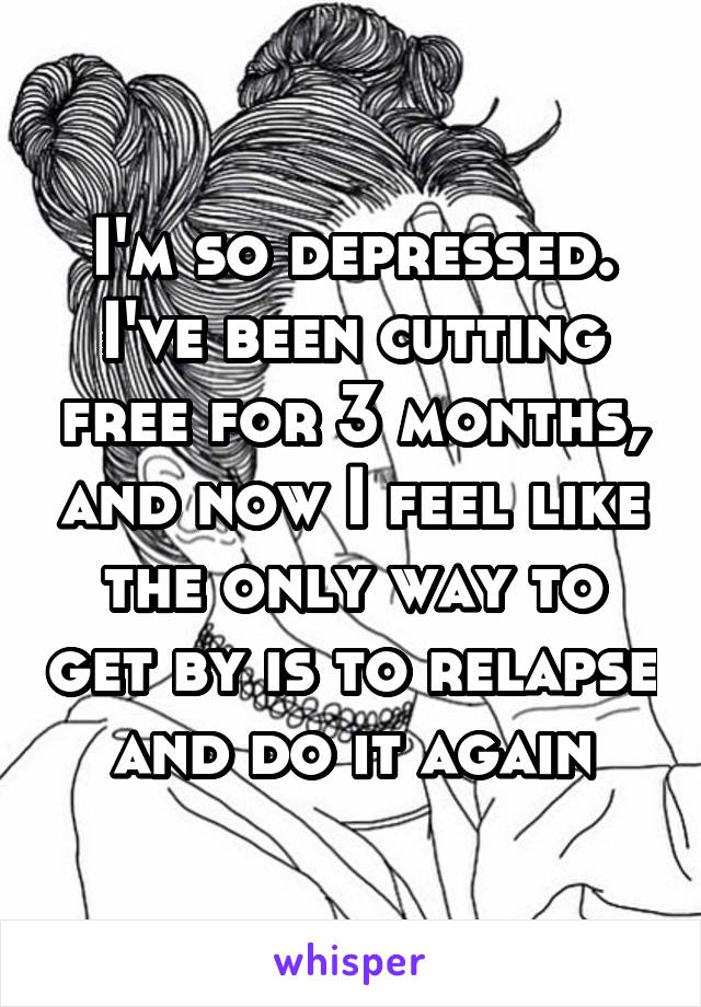 I'm so depressed. I've been cutting free for 3 months, and now I feel like the only way to get by is to relapse and do it again