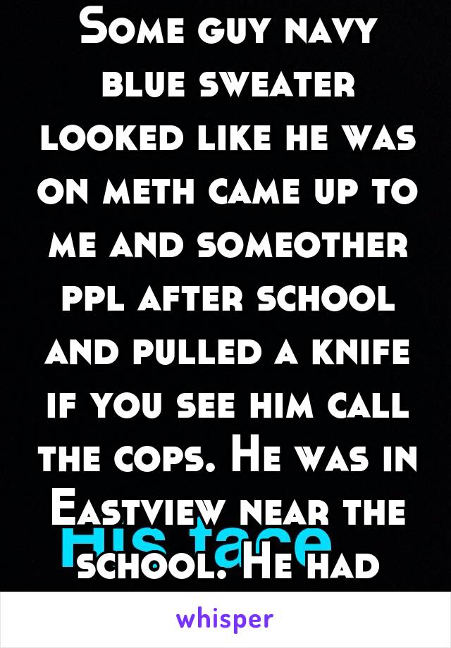 Some guy navy blue sweater looked like he was on meth came up to me and someother ppl after school and pulled a knife if you see him call the cops. He was in Eastview near the school. He had scabs on 