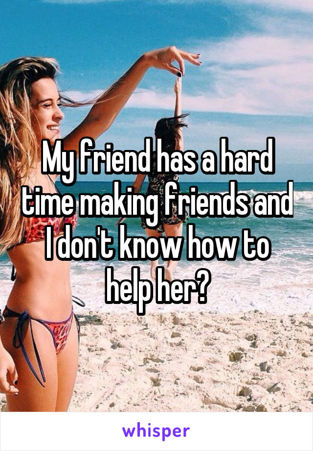 My friend has a hard time making friends and I don't know how to help her?