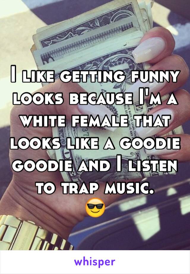 I like getting funny looks because I'm a white female that looks like a goodie goodie and I listen to trap music. 
😎