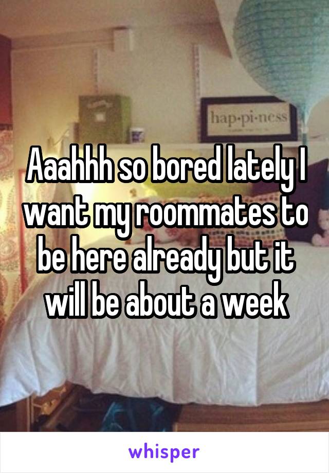 Aaahhh so bored lately I want my roommates to be here already but it will be about a week