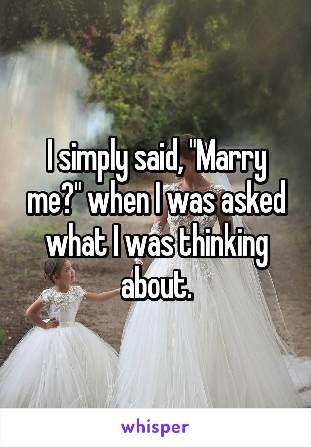 I simply said, "Marry me?" when I was asked what I was thinking about.