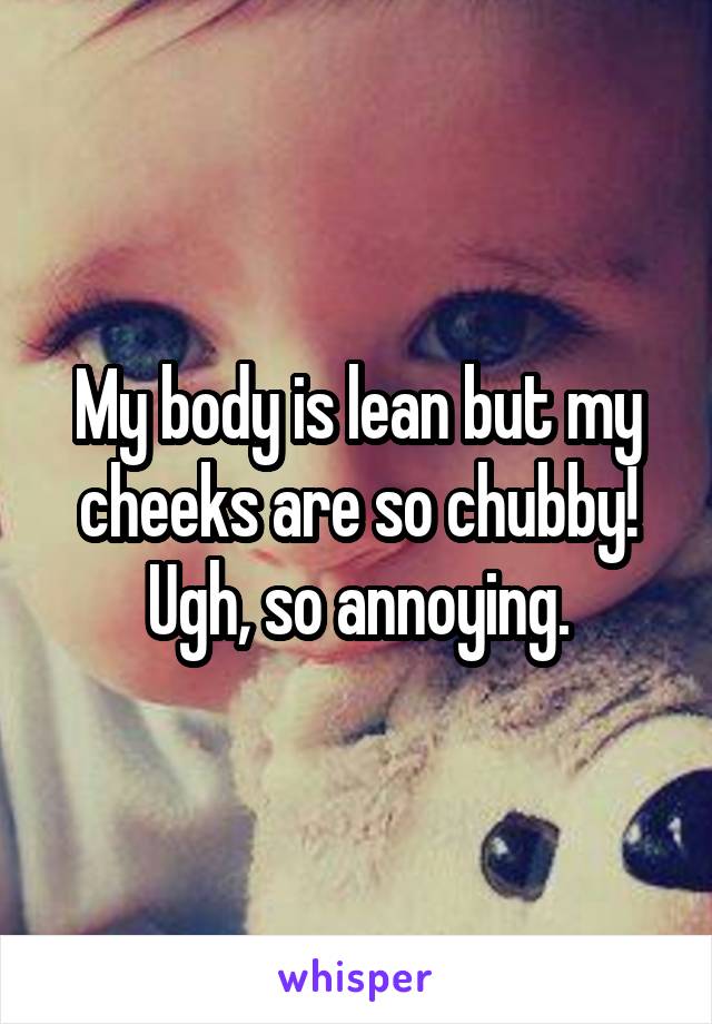 My body is lean but my cheeks are so chubby! Ugh, so annoying.