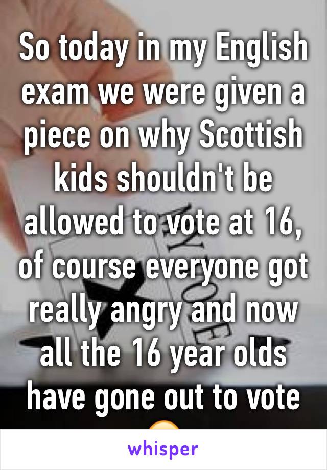 So today in my English exam we were given a piece on why Scottish kids shouldn't be allowed to vote at 16, of course everyone got really angry and now all the 16 year olds have gone out to vote 😂