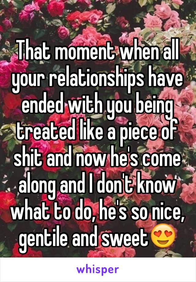 That moment when all your relationships have ended with you being treated like a piece of shit and now he's come along and I don't know what to do, he's so nice, gentile and sweet😍