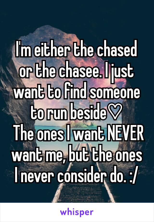 I'm either the chased or the chasee. I just want to find someone to run beside♡
 The ones I want NEVER want me, but the ones I never consider do. :/