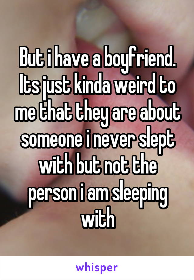 But i have a boyfriend. Its just kinda weird to me that they are about someone i never slept with but not the person i am sleeping with