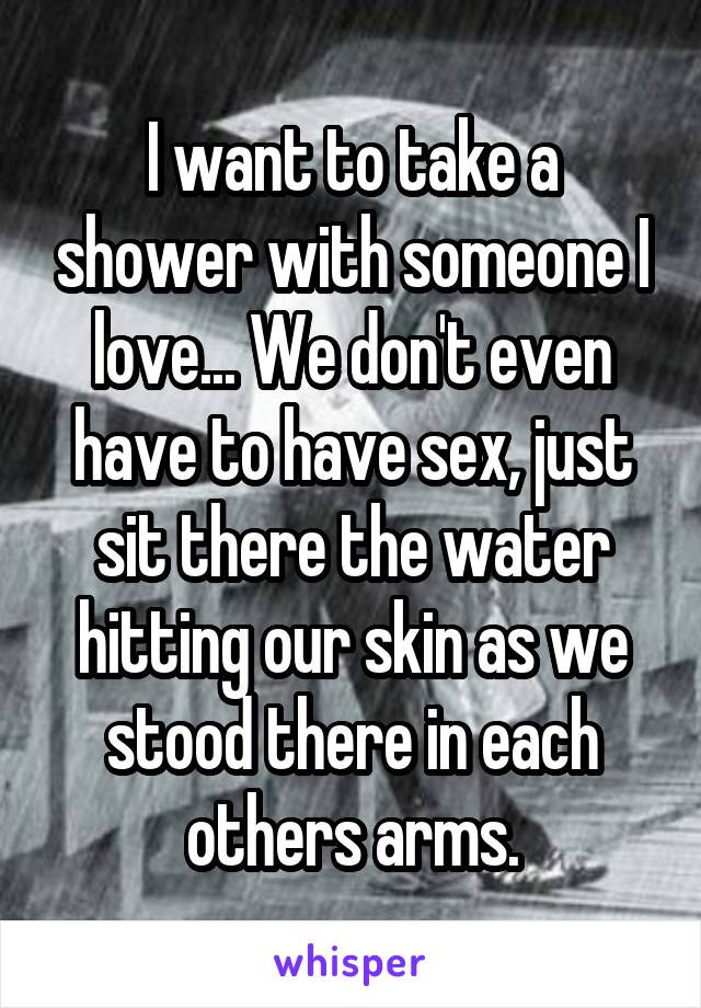 I want to take a shower with someone I love... We don't even have to have sex, just sit there the water hitting our skin as we stood there in each others arms.