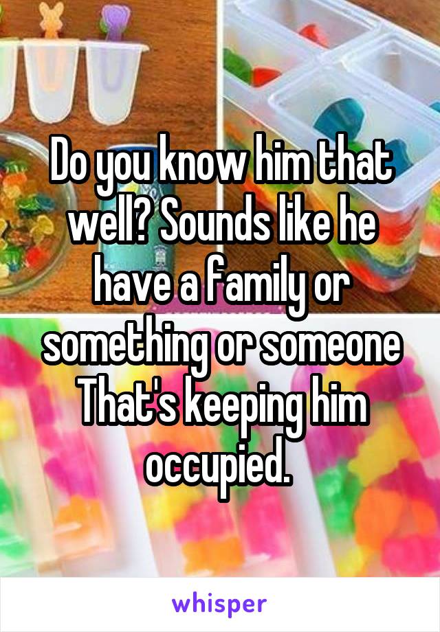 Do you know him that well? Sounds like he have a family or something or someone
That's keeping him occupied. 