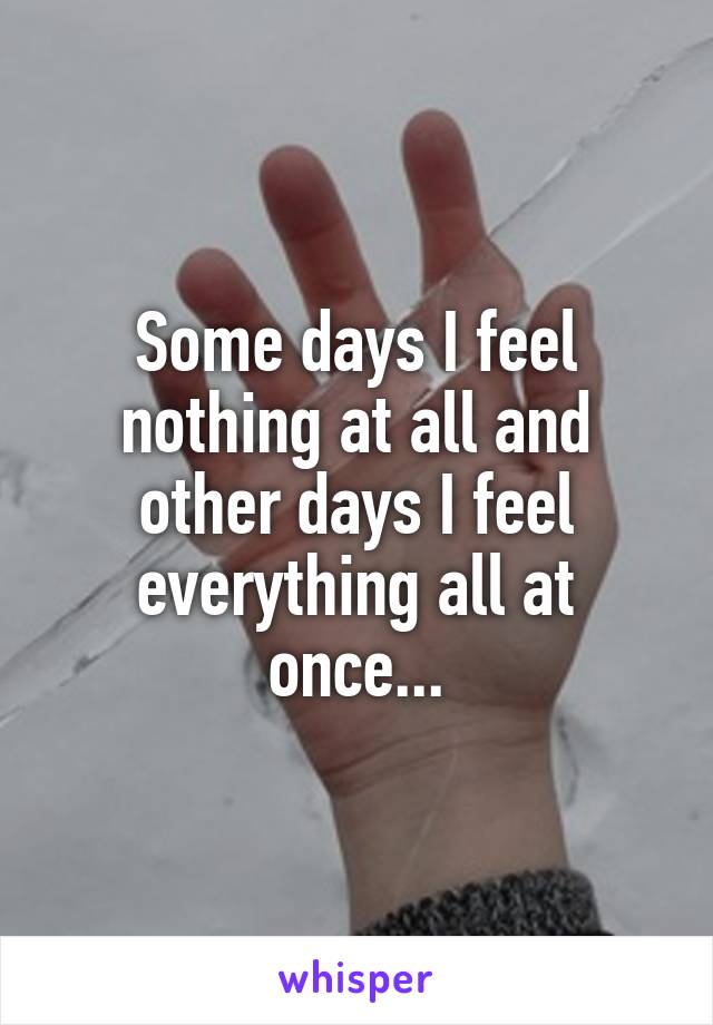 Some days I feel nothing at all and other days I feel everything all at once...