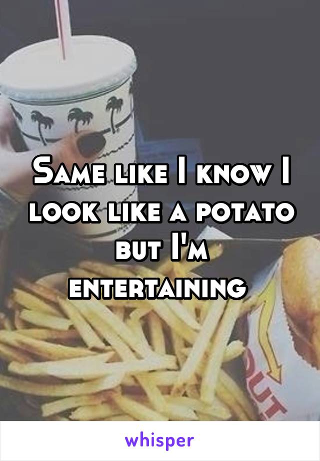 Same like I know I look like a potato but I'm entertaining 