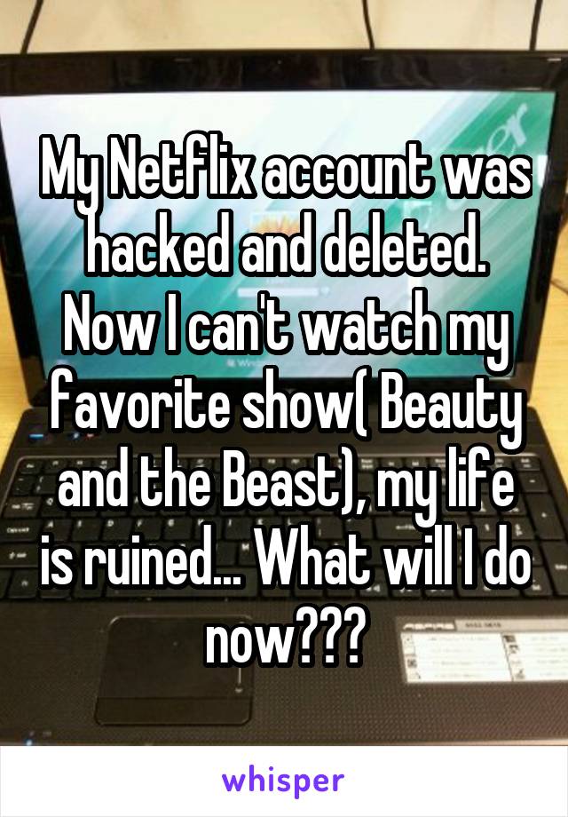 My Netflix account was hacked and deleted. Now I can't watch my favorite show( Beauty and the Beast), my life is ruined... What will I do now???