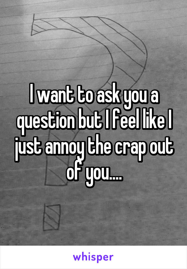I want to ask you a question but I feel like I just annoy the crap out of you....