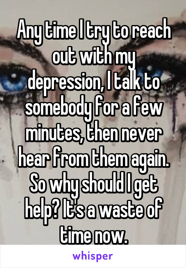 Any time I try to reach out with my depression, I talk to somebody for a few minutes, then never hear from them again. So why should I get help? It's a waste of time now.