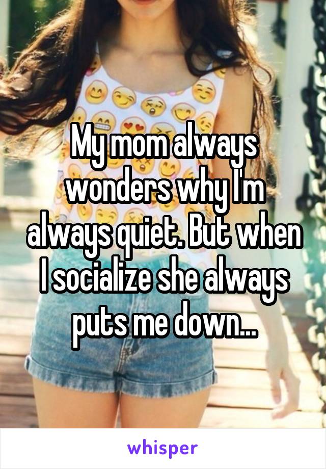 My mom always wonders why I'm always quiet. But when I socialize she always puts me down...