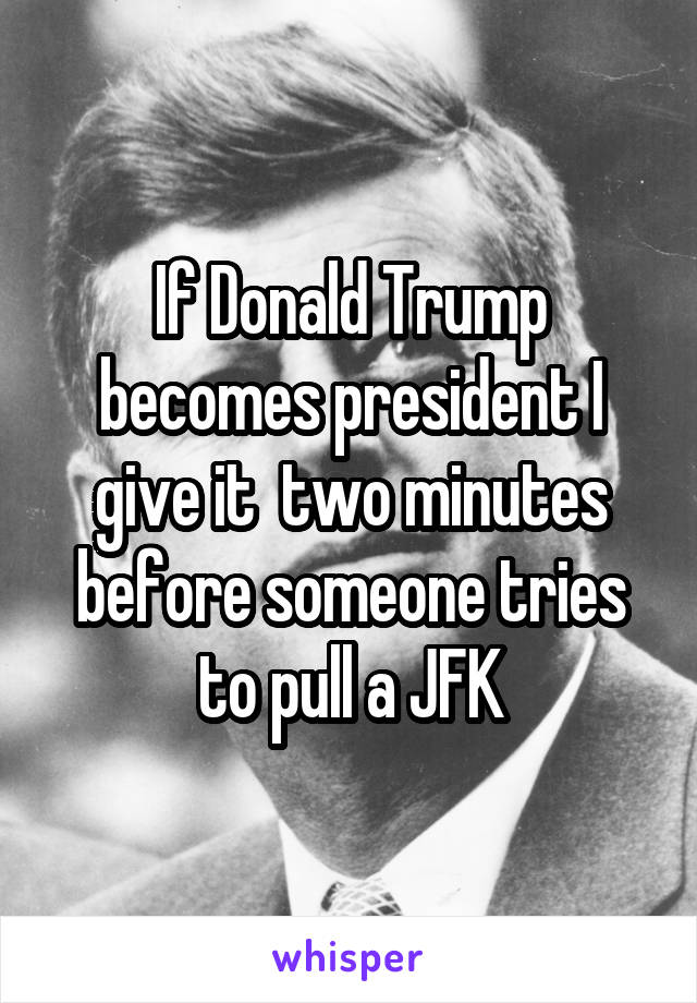If Donald Trump becomes president I give it  two minutes before someone tries to pull a JFK