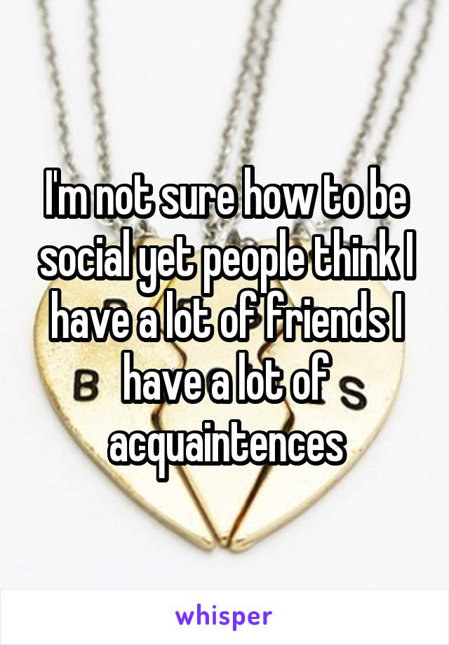 I'm not sure how to be social yet people think I have a lot of friends I have a lot of acquaintences