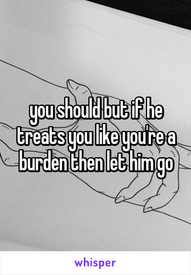 you should but if he treats you like you're a burden then let him go