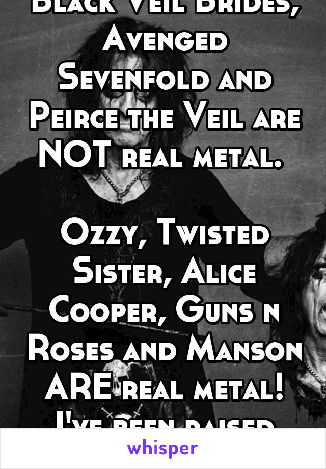 Black Veil Brides, Avenged Sevenfold and Peirce the Veil are NOT real metal. 

Ozzy, Twisted Sister, Alice Cooper, Guns n Roses and Manson ARE real metal! I've been raised right! 
