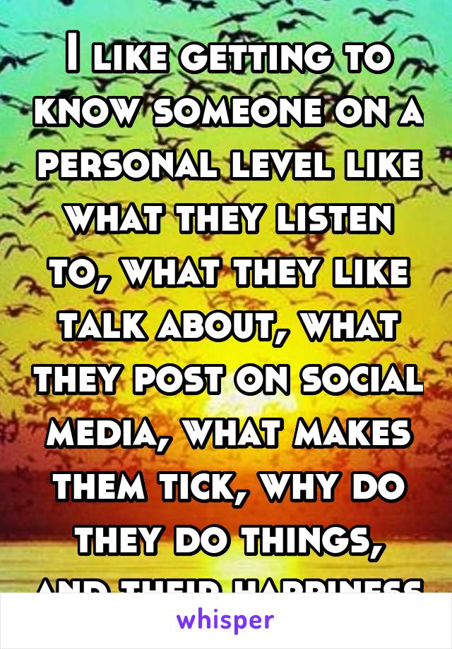 I like getting to know someone on a personal level like what they listen to, what they like talk about, what they post on social media, what makes them tick, why do they do things, and their happiness
