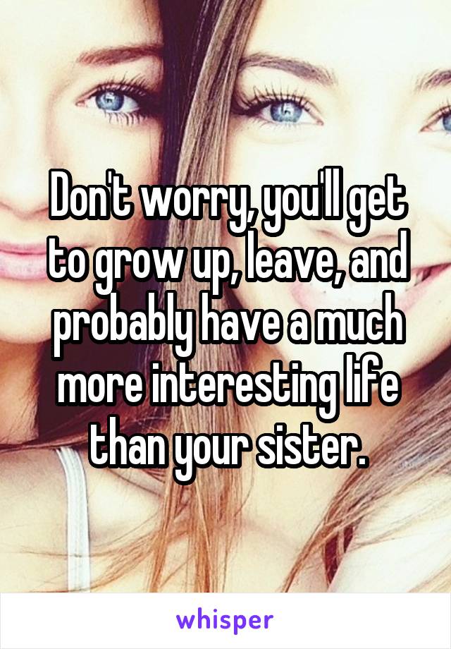 Don't worry, you'll get to grow up, leave, and probably have a much more interesting life than your sister.