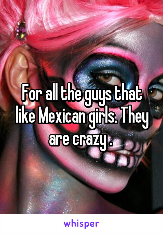 For all the guys that like Mexican girls. They are crazy . 