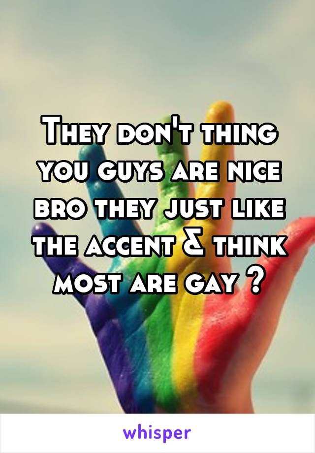 They don't thing you guys are nice bro they just like the accent & think most are gay 😒
