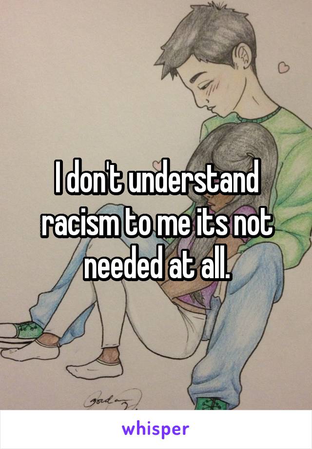 I don't understand racism to me its not needed at all.