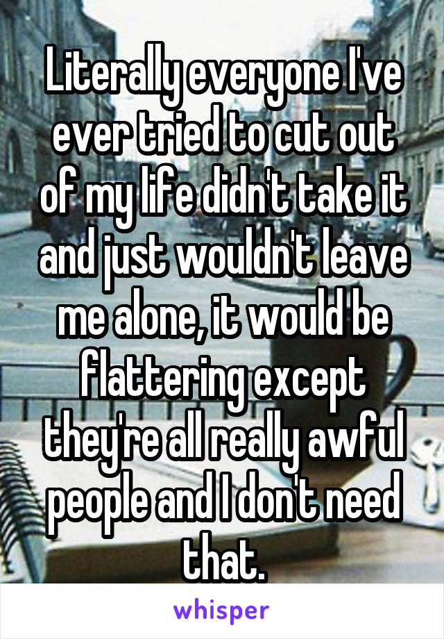 Literally everyone I've ever tried to cut out of my life didn't take it and just wouldn't leave me alone, it would be flattering except they're all really awful people and I don't need that.