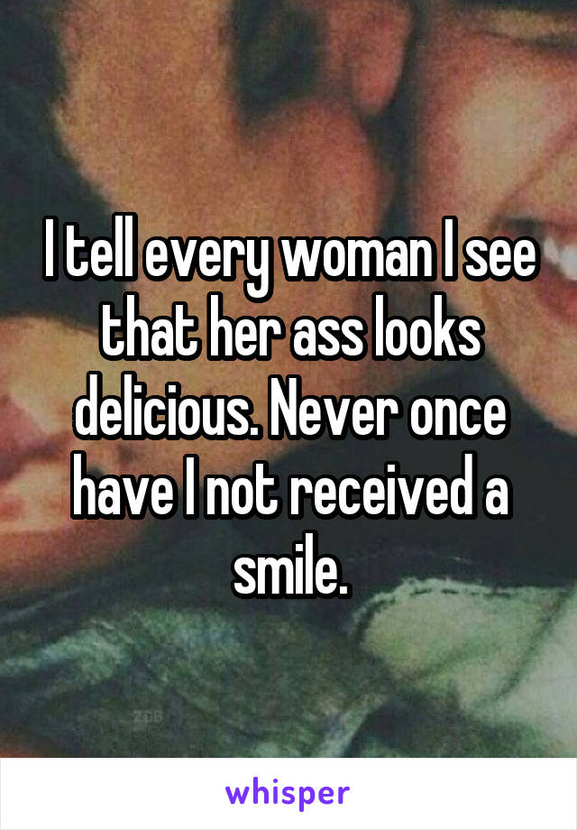 I tell every woman I see that her ass looks delicious. Never once have I not received a smile.