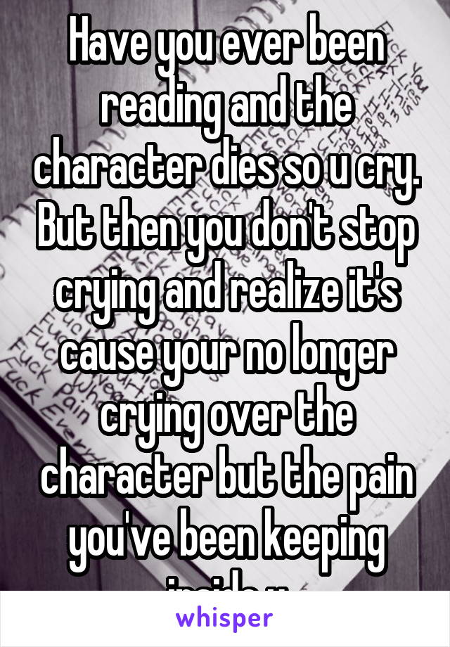 Have you ever been reading and the character dies so u cry. But then you don't stop crying and realize it's cause your no longer crying over the character but the pain you've been keeping inside u
