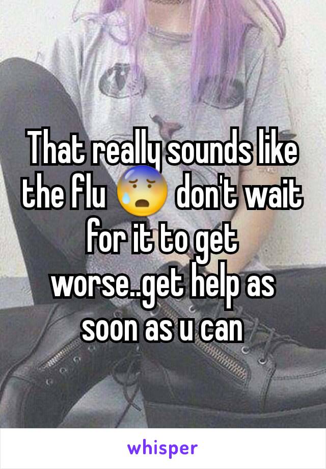 That really sounds like the flu 😰 don't wait for it to get worse..get help as soon as u can